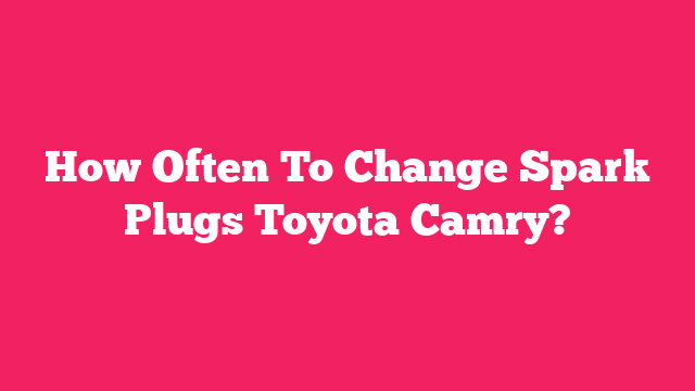 How Often To Change Spark Plugs Toyota Camry?