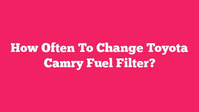 How Often To Change Toyota Camry Fuel Filter?