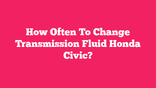 How Often To Change Transmission Fluid Honda Civic?